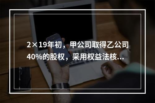 2×19年初，甲公司取得乙公司40%的股权，采用权益法核算，