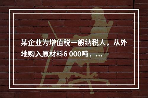 某企业为增值税一般纳税人，从外地购入原材料6 000吨，收到