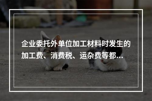 企业委托外单位加工材料时发生的加工费、消费税、运杂费等都应该