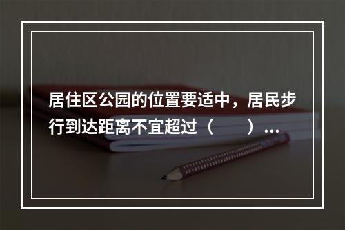 居住区公园的位置要适中，居民步行到达距离不宜超过（　　）。