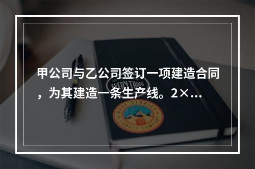 甲公司与乙公司签订一项建造合同，为其建造一条生产线。2×20