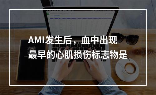 AMI发生后，血中出现最早的心肌损伤标志物是