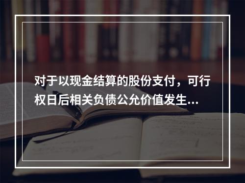 对于以现金结算的股份支付，可行权日后相关负债公允价值发生变动