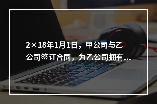 2×18年1月1日，甲公司与乙公司签订合同，为乙公司拥有所有