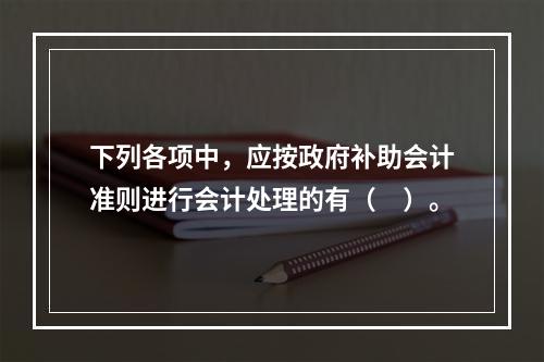 下列各项中，应按政府补助会计准则进行会计处理的有（　）。