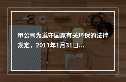 甲公司为遵守国家有关环保的法律规定，2011年1月31日，甲