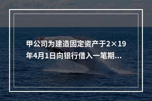 甲公司为建造固定资产于2×19年4月1日向银行借入一笔期限为