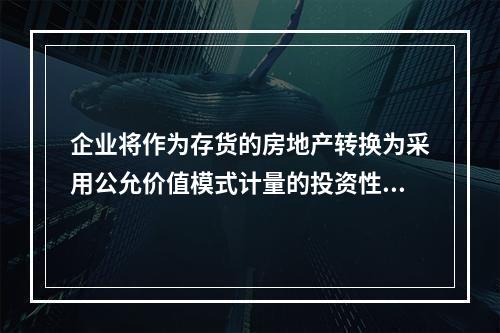 企业将作为存货的房地产转换为采用公允价值模式计量的投资性房地