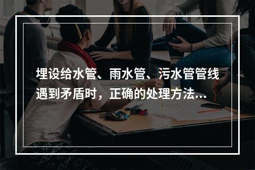 埋设给水管、雨水管、污水管管线遇到矛盾时，正确的处理方法是