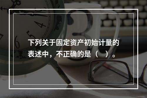 下列关于固定资产初始计量的表述中，不正确的是（　）。