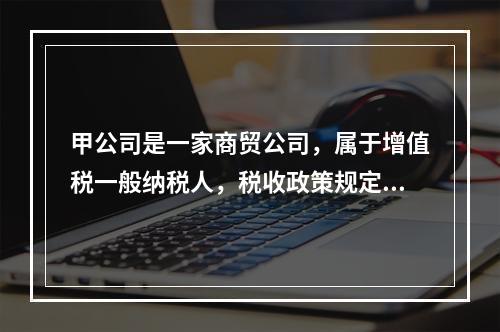 甲公司是一家商贸公司，属于增值税一般纳税人，税收政策规定，取