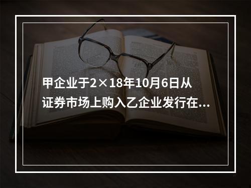 甲企业于2×18年10月6日从证券市场上购入乙企业发行在外的