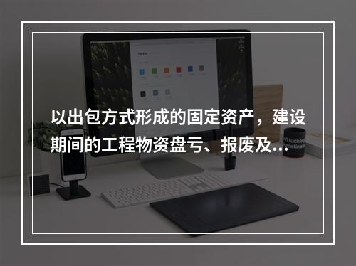 以出包方式形成的固定资产，建设期间的工程物资盘亏、报废及毁损