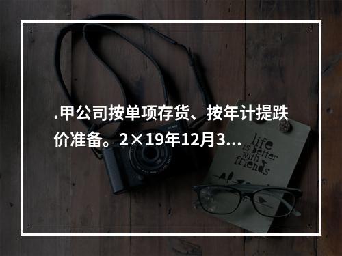 .甲公司按单项存货、按年计提跌价准备。2×19年12月31日