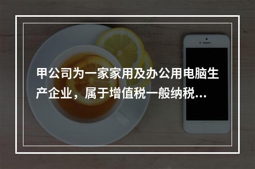 甲公司为一家家用及办公用电脑生产企业，属于增值税一般纳税人，