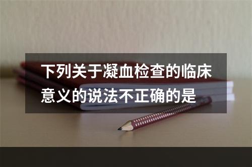 下列关于凝血检查的临床意义的说法不正确的是