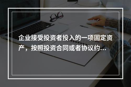 企业接受投资者投入的一项固定资产，按照投资合同或者协议约定的