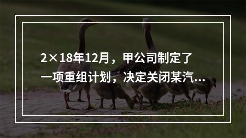 2×18年12月，甲公司制定了一项重组计划，决定关闭某汽车零