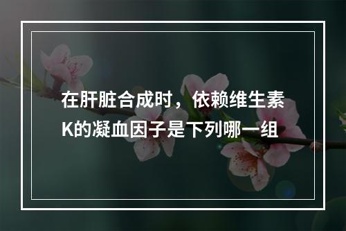 在肝脏合成时，依赖维生素K的凝血因子是下列哪一组