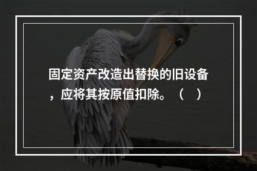 固定资产改造出替换的旧设备，应将其按原值扣除。（　）