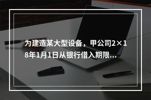 为建造某大型设备，甲公司2×18年1月1日从银行借入期限为2