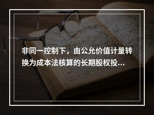 非同一控制下，由公允价值计量转换为成本法核算的长期股权投资（