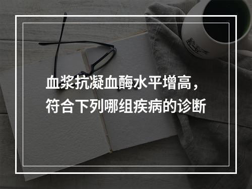 血浆抗凝血酶水平增高，符合下列哪组疾病的诊断