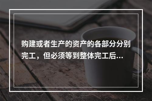 购建或者生产的资产的各部分分别完工，但必须等到整体完工后才可