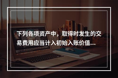 下列各项资产中，取得时发生的交易费用应当计入初始入账价值的有