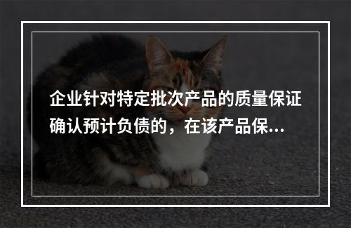 企业针对特定批次产品的质量保证确认预计负债的，在该产品保修期