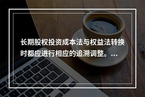 长期股权投资成本法与权益法转换时都应进行相应的追溯调整。（　