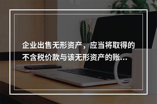 企业出售无形资产，应当将取得的不含税价款与该无形资产的账面余