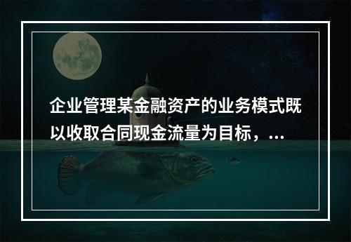 企业管理某金融资产的业务模式既以收取合同现金流量为目标，又以