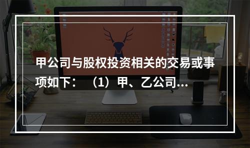 甲公司与股权投资相关的交易或事项如下： （1）甲、乙公司为同