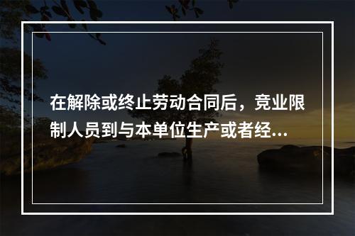 在解除或终止劳动合同后，竞业限制人员到与本单位生产或者经营同