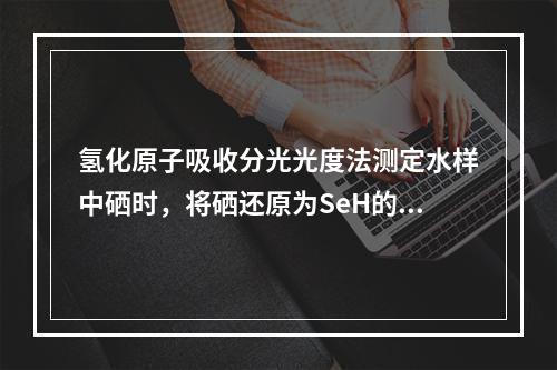 氢化原子吸收分光光度法测定水样中硒时，将硒还原为SeH的还原