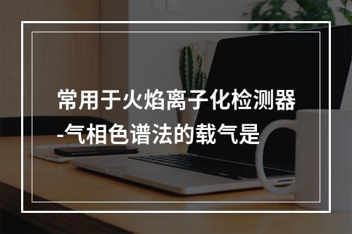 常用于火焰离子化检测器-气相色谱法的载气是