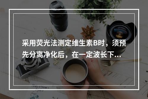 采用荧光法测定维生素B时，须预先分离净化后，在一定波长下测定