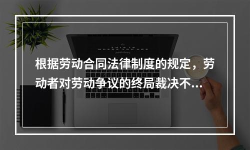 根据劳动合同法律制度的规定，劳动者对劳动争议的终局裁决不服的