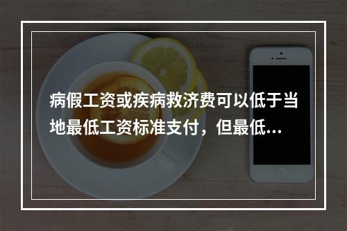 病假工资或疾病救济费可以低于当地最低工资标准支付，但最低不能