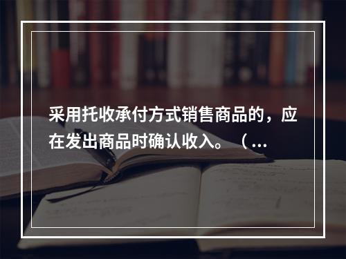 采用托收承付方式销售商品的，应在发出商品时确认收入。（ ）