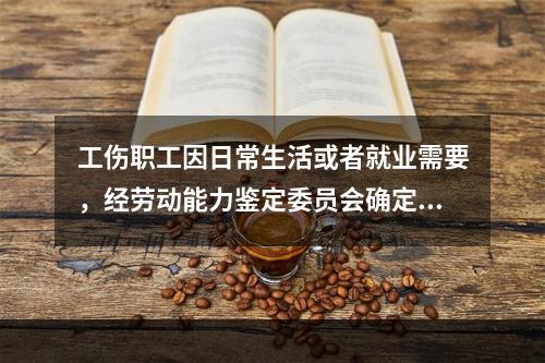 工伤职工因日常生活或者就业需要，经劳动能力鉴定委员会确定，安