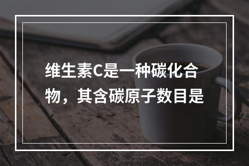 维生素C是一种碳化合物，其含碳原子数目是