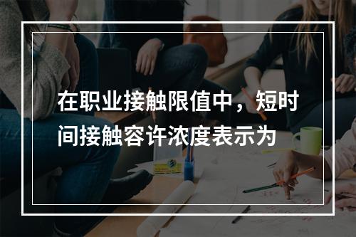 在职业接触限值中，短时间接触容许浓度表示为