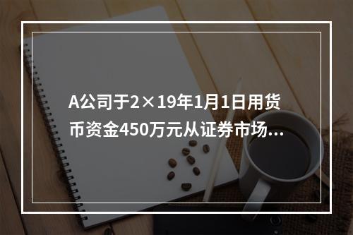 A公司于2×19年1月1日用货币资金450万元从证券市场上购