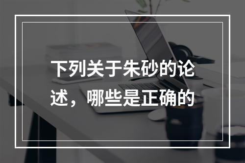 下列关于朱砂的论述，哪些是正确的