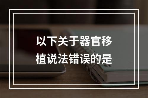 以下关于器官移植说法错误的是