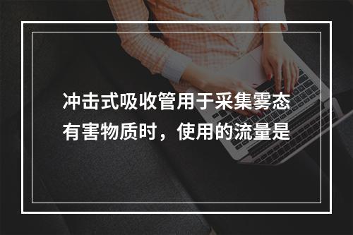 冲击式吸收管用于采集雾态有害物质时，使用的流量是