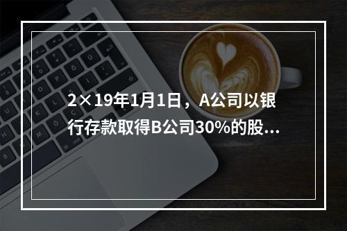 2×19年1月1日，A公司以银行存款取得B公司30%的股权，