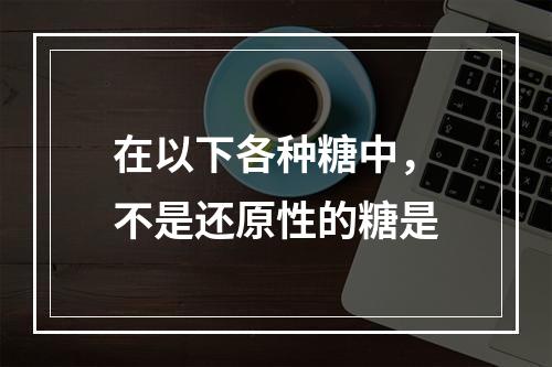 在以下各种糖中，不是还原性的糖是